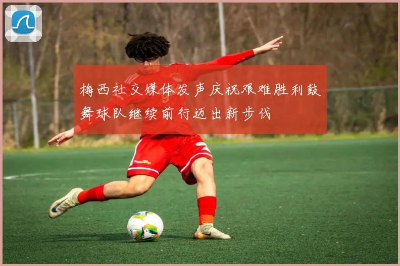 梅西社交媒体发声庆祝艰难胜利鼓舞球队继续前行迈出新步伐