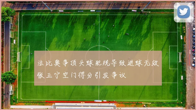 法比奥争顶头球犯规导致进球无效张玉宁空门得分引发争议