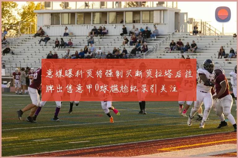 意媒曝科莫将强制买断莫拉塔后挂牌出售意甲0球尴尬纪录引关注
