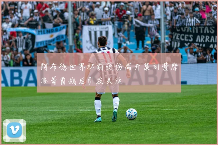 阿布德世界杯前受伤离开集训营摩洛哥首战后引发关注