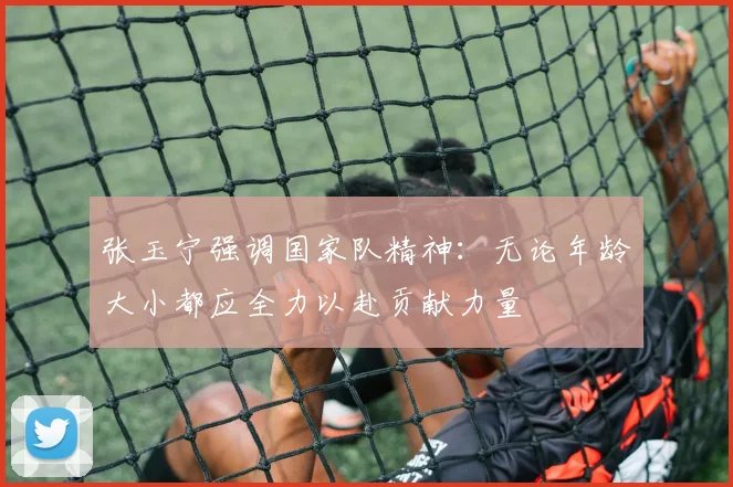 张玉宁强调国家队精神：无论年龄大小都应全力以赴贡献力量