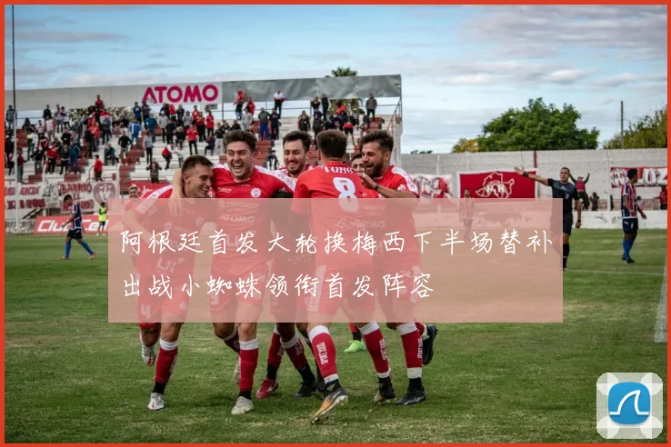 阿根廷首发大轮换梅西下半场替补出战小蜘蛛领衔首发阵容