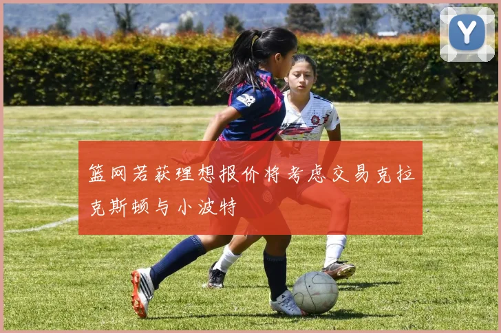 篮网若获理想报价将考虑交易克拉克斯顿与小波特