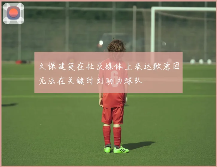 久保建英在社交媒体上表达歉意因无法在关键时刻助力球队