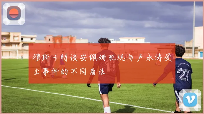 穆斯卡特谈安佩姆犯规与卢永涛受击事件的不同看法