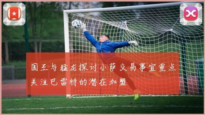 国王与猛龙探讨小萨交易事宜重点关注巴雷特的潜在加盟