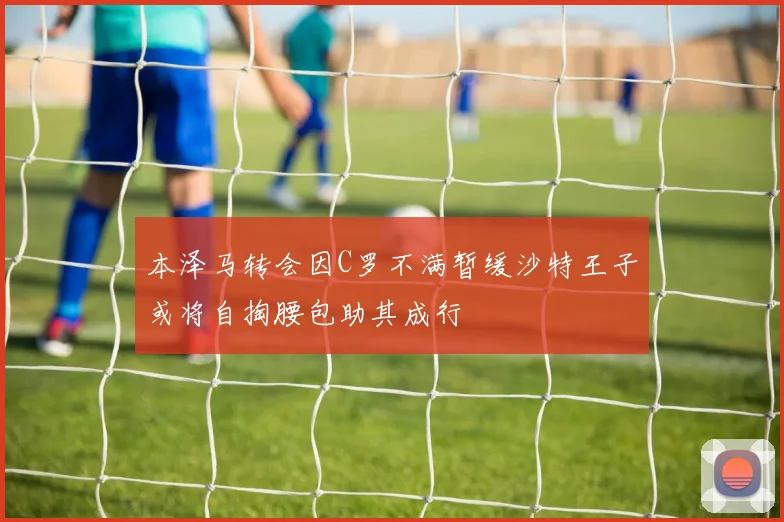 本泽马转会因C罗不满暂缓沙特王子或将自掏腰包助其成行