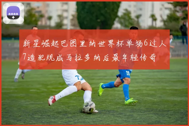 新星崛起巴图里纳世界杯单场6过人7造犯规成马拉多纳后最年轻传奇