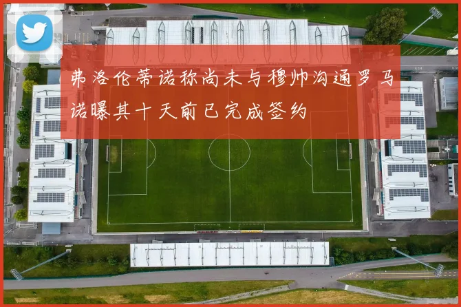 弗洛伦蒂诺称尚未与穆帅沟通罗马诺曝其十天前已完成签约