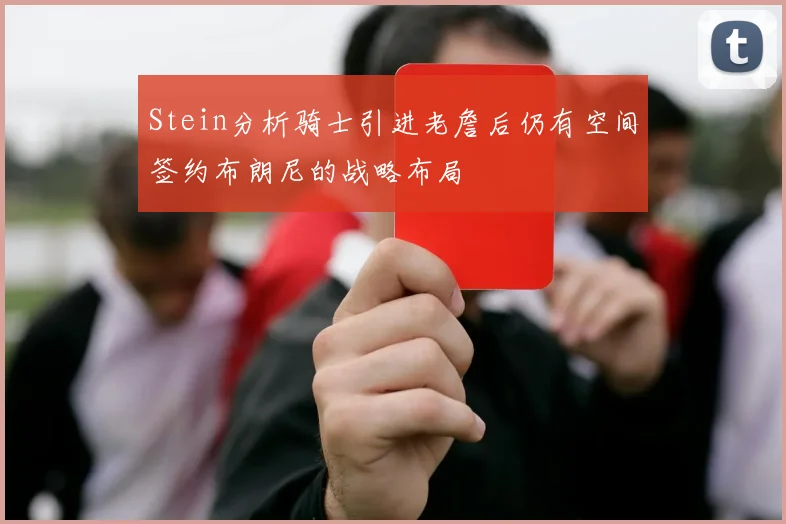 Stein分析骑士引进老詹后仍有空间签约布朗尼的战略布局