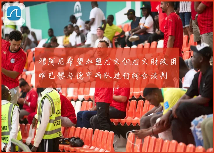 穆阿尼希望加盟尤文但尤文财政困难巴黎与德甲两队进行转会谈判