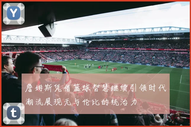 詹姆斯凭借篮球智慧继续引领时代潮流展现无与伦比的统治力