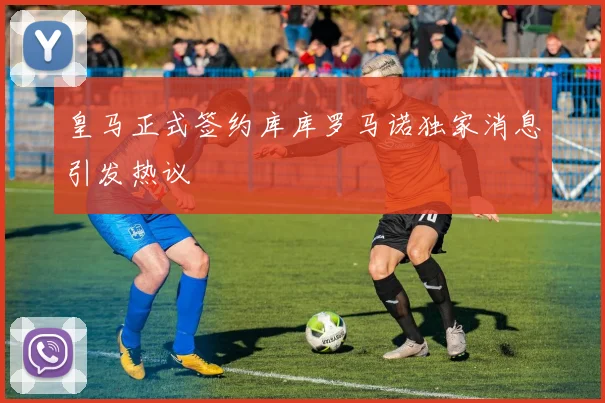 皇马正式签约库库罗马诺独家消息引发热议