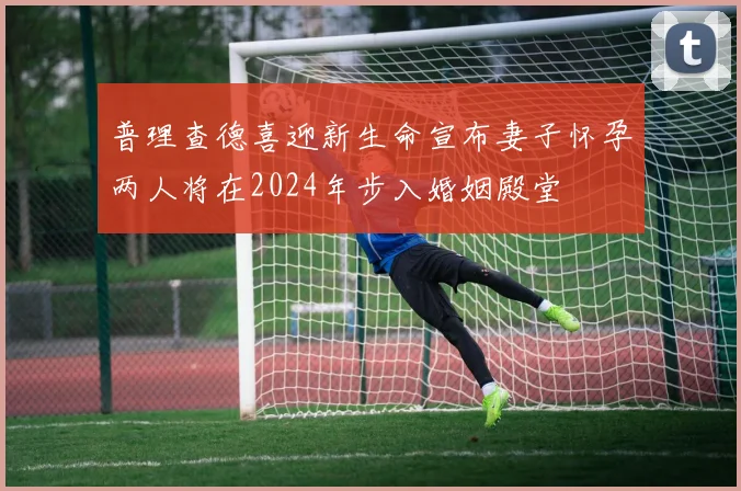 普理查德喜迎新生命宣布妻子怀孕两人将在2024年步入婚姻殿堂