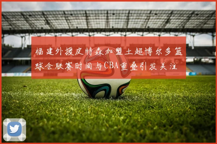 福建外援皮特森加盟土超博尔多篮球会联赛时间与CBA重叠引发关注