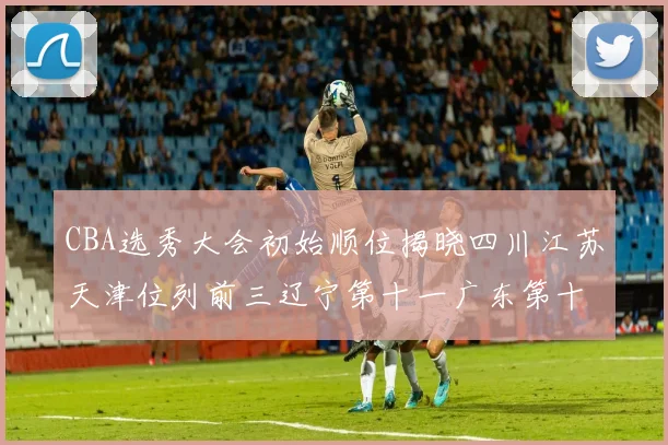CBA选秀大会初始顺位揭晓四川江苏天津位列前三辽宁第十一广东第十六