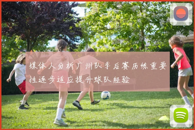 媒体人分析广州队季后赛历练重要性逐步适应提升球队经验