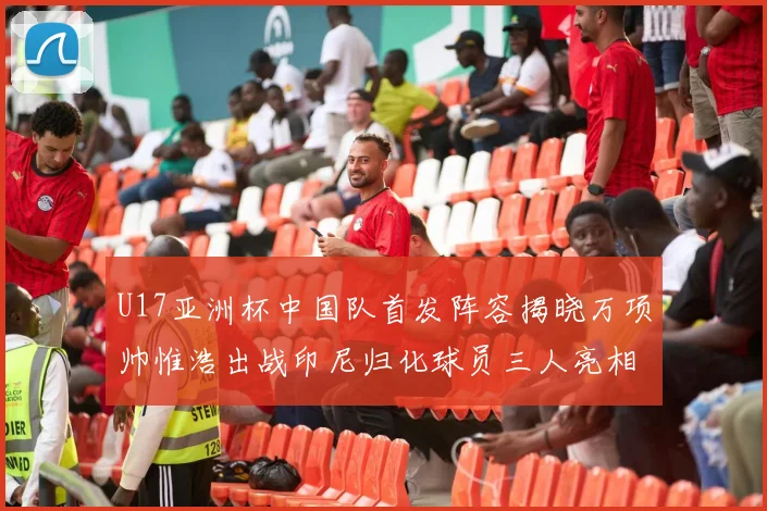 U17亚洲杯中国队首发阵容揭晓万项帅惟浩出战印尼归化球员三人亮相