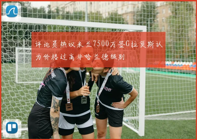 评论员热议米兰7500万签G拉莫斯认为价格过高非哈兰德级别